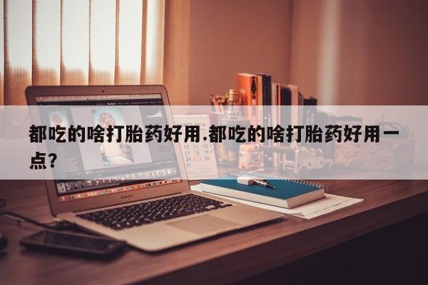 流产药联系微信都吃的啥打胎药好用.都吃的啥打胎药好用一点？