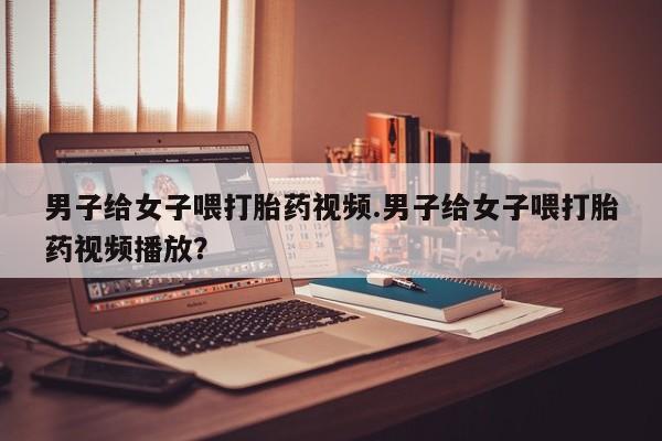 流产药联系微信男子给女子喂打胎药视频.男子给女子喂打胎药视频播放？