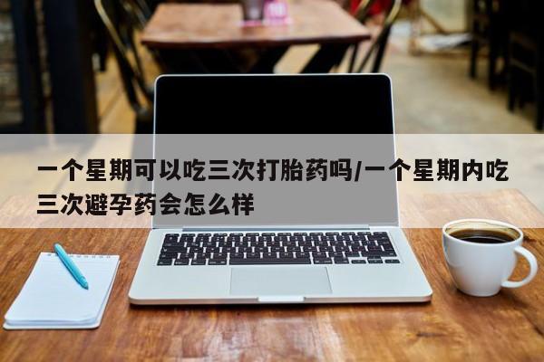 流产药联系微信一个星期可以吃三次打胎药吗/一个星期内吃三次避孕药会怎么样