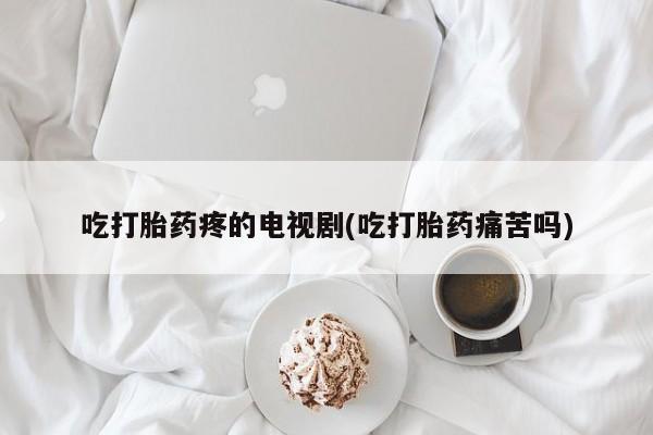 流产药联系微信吃打胎药疼的电视剧(吃打胎药痛苦吗)
