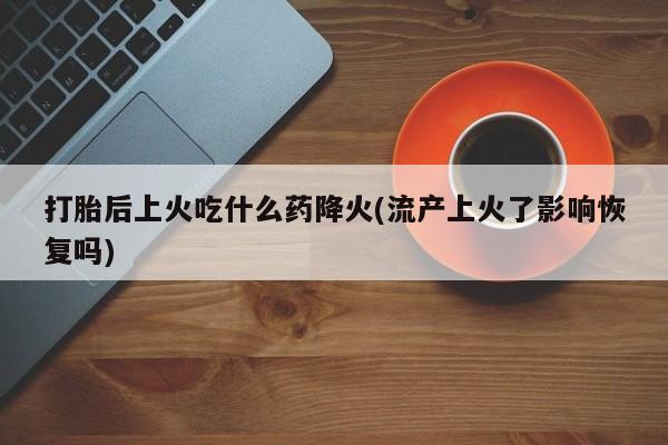 流产药联系微信打胎后上火吃什么药降火(流产上火了影响恢复吗)