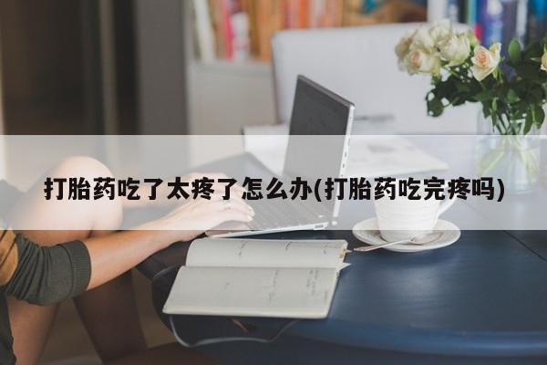 流产药联系微信打胎药吃了太疼了怎么办(打胎药吃完疼吗)