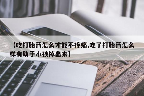 流产药联系微信【吃打胎药怎么才能不疼痛,吃了打胎药怎么样有助于小孩掉出来】