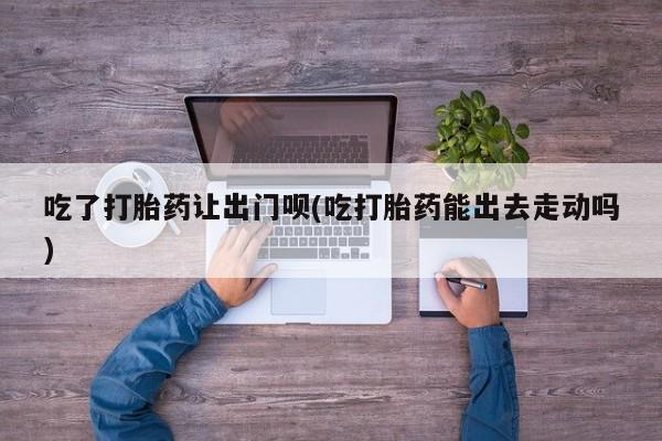 流产药联系微信吃了打胎药让出门呗(吃打胎药能出去走动吗)