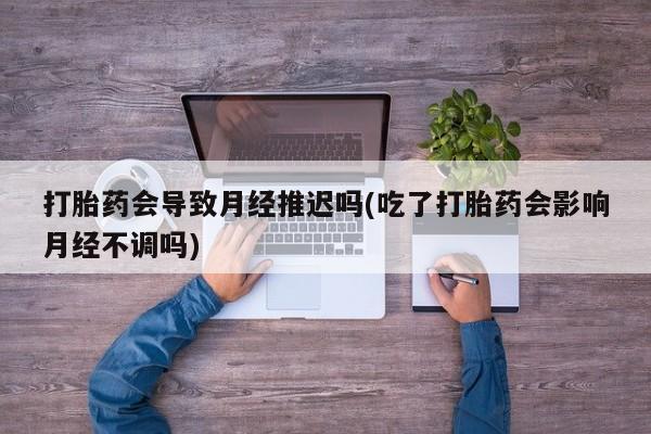 流产药联系微信打胎药会导致月经推迟吗(吃了打胎药会影响月经不调吗)