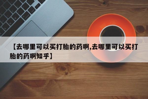 流产药联系微信【去哪里可以买打胎的药啊,去哪里可以买打胎的药啊知乎】