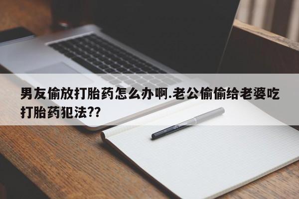 流产药联系微信男友偷放打胎药怎么办啊.老公偷偷给老婆吃打胎药犯法?？