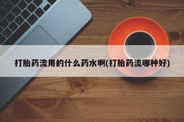 流产药联系微信打胎药流用的什么药水啊(打胎药流哪种好)