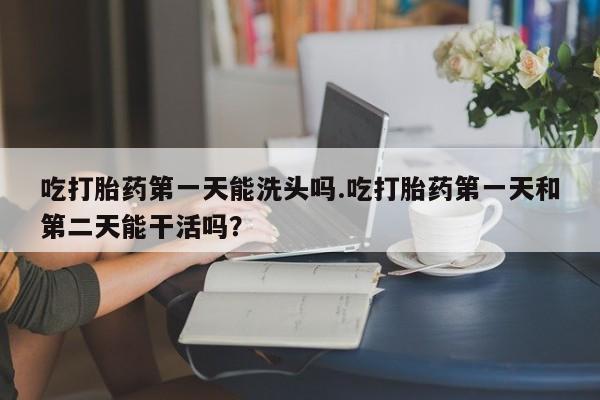 流产药联系微信吃打胎药第一天能洗头吗.吃打胎药第一天和第二天能干活吗？