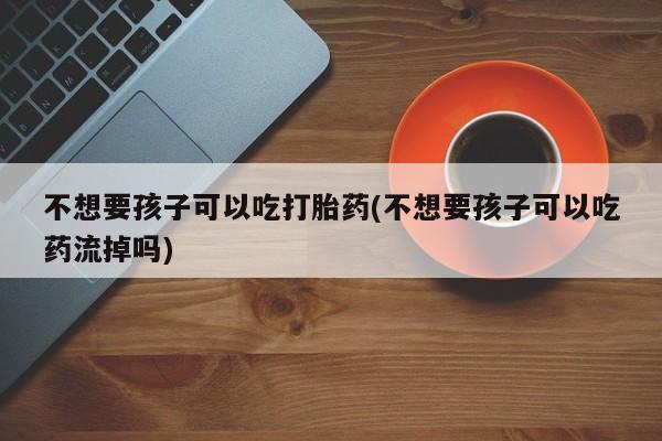 流产药联系微信不想要孩子可以吃打胎药(不想要孩子可以吃药流掉吗)