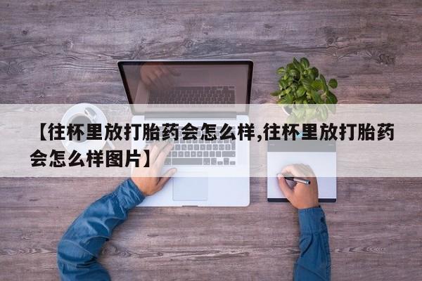 流产药联系微信【往杯里放打胎药会怎么样,往杯里放打胎药会怎么样图片】