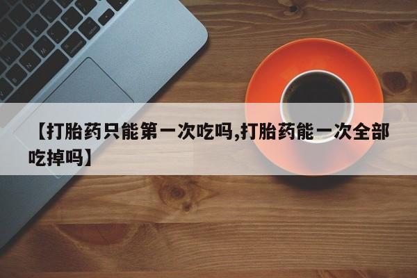 流产药联系微信【打胎药只能第一次吃吗,打胎药能一次全部吃掉吗】