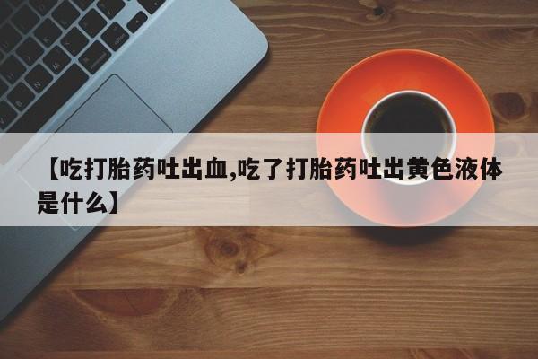 流产药联系微信【吃打胎药吐出血,吃了打胎药吐出黄色液体是什么】