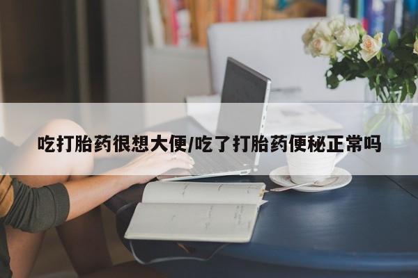 流产药联系微信吃打胎药很想大便/吃了打胎药便秘正常吗