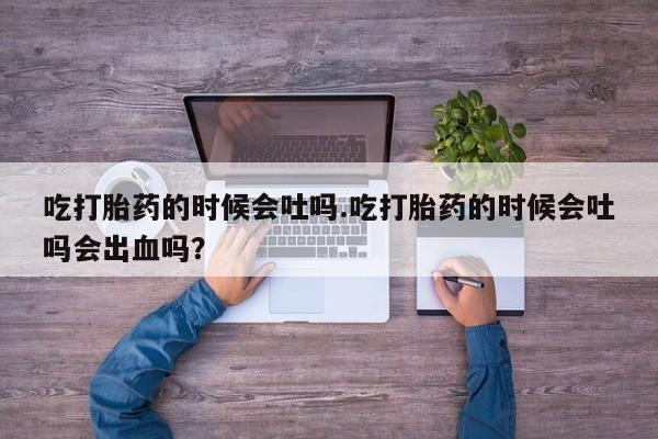 流产药联系微信吃打胎药的时候会吐吗.吃打胎药的时候会吐吗会出血吗？