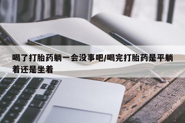 流产药联系微信喝了打胎药躺一会没事吧/喝完打胎药是平躺着还是坐着