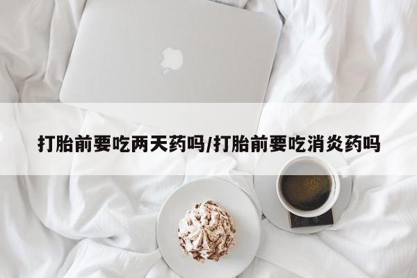 流产药联系微信打胎前要吃两天药吗/打胎前要吃消炎药吗