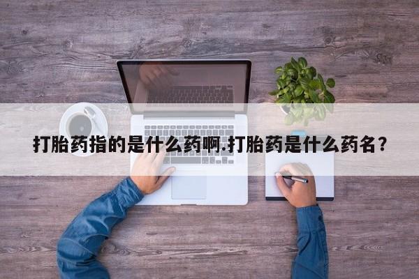 流产药联系微信打胎药指的是什么药啊.打胎药是什么药名？