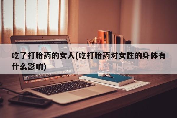 流产药联系微信吃了打胎药的女人(吃打胎药对女性的身体有什么影响)