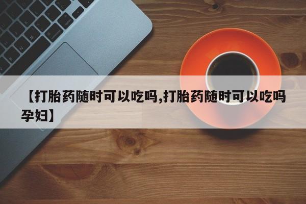 流产药联系微信【打胎药随时可以吃吗,打胎药随时可以吃吗孕妇】