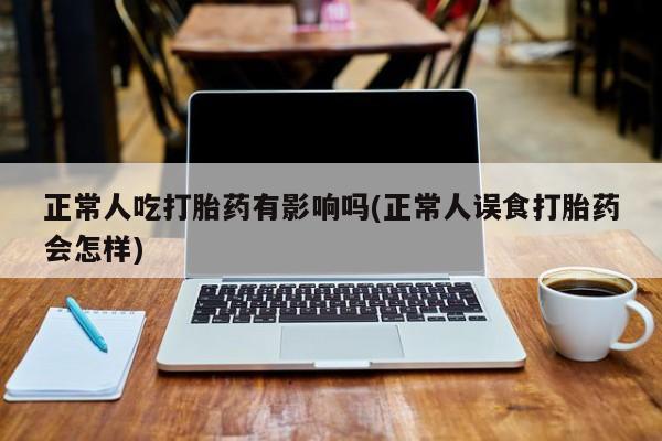 流产药联系微信正常人吃打胎药有影响吗(正常人误食打胎药会怎样)