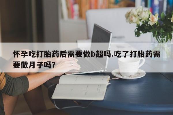流产药联系微信怀孕吃打胎药后需要做b超吗.吃了打胎药需要做月子吗？