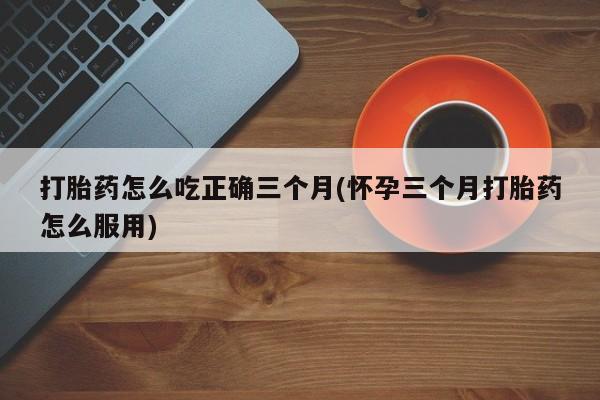 流产药联系微信打胎药怎么吃正确三个月(怀孕三个月打胎药怎么服用)