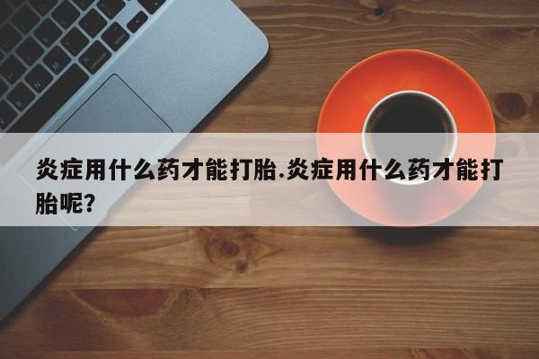 流产药联系微信炎症用什么药才能打胎.炎症用什么药才能打胎呢？