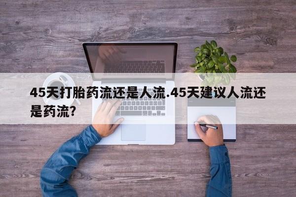 流产药联系微信45天打胎药流还是人流.45天建议人流还是药流？
