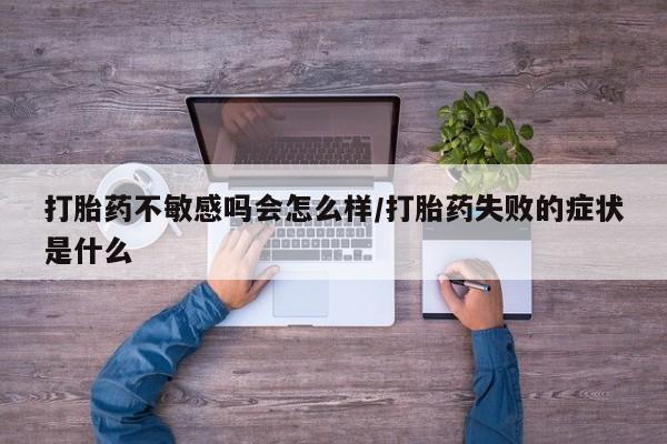 流产药联系微信打胎药不敏感吗会怎么样/打胎药失败的症状是什么