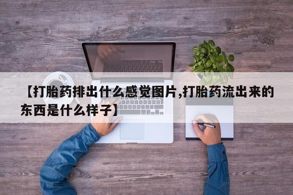 流产药联系微信【打胎药排出什么感觉图片,打胎药流出来的东西是什么样子】