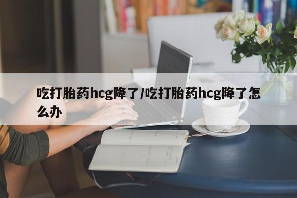 流产药联系微信吃打胎药hcg降了/吃打胎药hcg降了怎么办