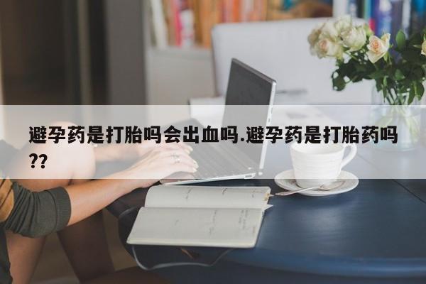 流产药联系微信避孕药是打胎吗会出血吗.避孕药是打胎药吗?？