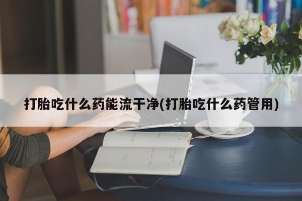 流产药联系微信打胎吃什么药能流干净(打胎吃什么药管用)