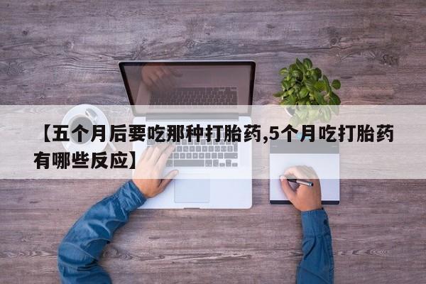 流产药联系微信【五个月后要吃那种打胎药,5个月吃打胎药有哪些反应】