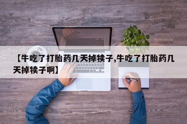 流产药联系微信【牛吃了打胎药几天掉犊子,牛吃了打胎药几天掉犊子啊】