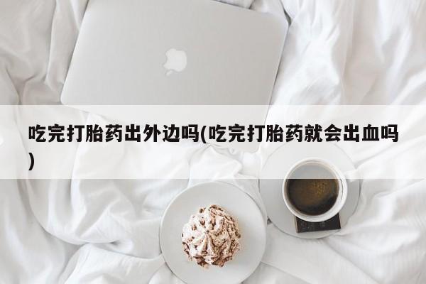 流产药联系微信吃完打胎药出外边吗(吃完打胎药就会出血吗)