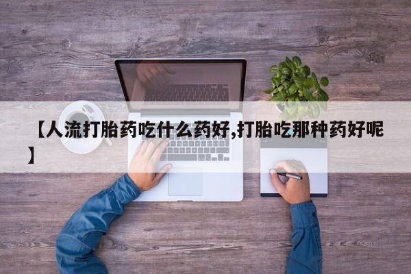 流产药联系微信【人流打胎药吃什么药好,打胎吃那种药好呢】