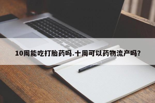 流产药联系微信10周能吃打胎药吗.十周可以药物流产吗？