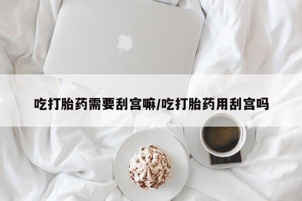 流产药联系微信吃打胎药需要刮宫嘛/吃打胎药用刮宫吗