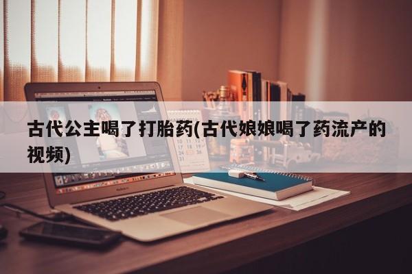 流产药联系微信古代公主喝了打胎药(古代娘娘喝了药流产的视频)
