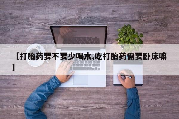 流产药联系微信【打胎药要不要少喝水,吃打胎药需要卧床嘛】