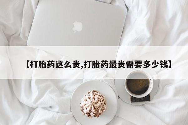 流产药联系微信【打胎药这么贵,打胎药最贵需要多少钱】