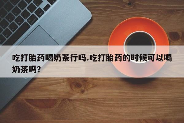 流产药联系微信吃打胎药喝奶茶行吗.吃打胎药的时候可以喝奶茶吗？