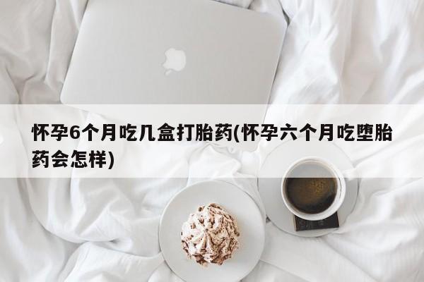 流产药联系微信怀孕6个月吃几盒打胎药(怀孕六个月吃堕胎药会怎样)
