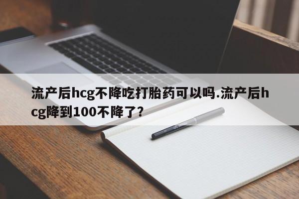 流产药联系微信流产后hcg不降吃打胎药可以吗.流产后hcg降到100不降了？