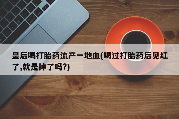 流产药联系微信皇后喝打胎药流产一地血(喝过打胎药后见红了,就是掉了吗?)