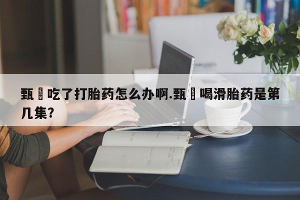 流产药联系微信甄嬛吃了打胎药怎么办啊.甄嬛喝滑胎药是第几集？