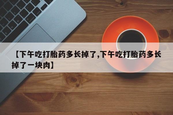流产药联系微信【下午吃打胎药多长掉了,下午吃打胎药多长掉了一块肉】