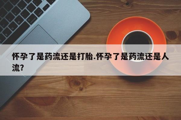 流产药联系微信怀孕了是药流还是打胎.怀孕了是药流还是人流？
